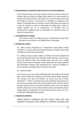 31
4. INCAPACIDADE DE CUMPRIR DEVIDO AO ESTATUTO OU REGULAMENTO.
Se for impossível para você cumprir qualquer dos termos desta Licença com
relação a alguns ou todos do Código Coberto devido à lei, ordem judicial, ou
regulamento, então você deve: (a) cumprir com os termos desta Licença para
Na medida do possível, e (b) descrever as limitações eo código que elas
afetam. Tal descrição deve ser incluída no arquivo LEGAL descrito na Seção 3.4
e deve ser incluído em todas as distribuições do código fonte. Exceto na
medida proibida por lei ou regulamento, tal descrição deve ser
suficientemente detalhada para um destinatário de especialistas para ser
capaz de compreendê-lo.
5. APLICAÇÃO DESTA LICENÇA.
Esta Licença se aplica ao código para que o desenvolvedor Inicial tenha
anexado o aviso no Anexo A e ao Código Coberto relacionado.
6. VERSÕES DA LICENÇA.
6.1 - Novas Versões. ProjectLibre, Inc. ("ProjectLibre") pode publicar versões
revisadas e / ou novas versões da Licença de tempos em tempos. Cada versão
será dada um número de versão distinto.
6.2 - Efeitos de novas versões. Código vez Coberto tenha sido publicado sob
uma versão particular da Licença, Você pode sempre continuar a usá-lo sob os
termos da referida versão. Você também pode optar por usar o Código
Coberto sob os termos de qualquer versão subsequente da Licença publicada
pela ProjectLibre. Ninguém além ProjectLibre tem o direito de modificar os
termos aplicáveis ao Código Coberto criado sob esta licença.
6.3 - Obras Derivadas.
Se você criar ou usar uma versão modificada desta Licença (que você só pode
fazer a fim de aplicá-lo ao código que não esteja coberto Código regido por
esta Licença), você deve (a) renomear sua licença para que as frases
ProjectLibre " "," CPAL "ou qualquer frase muito semelhante não aparecem na
sua licença (exceto para notar que sua licença difere desta Licença) e (b) caso
contrário, deixar claro que sua versão da licença contém termos que diferem
da CPAL. (Preencher o nome do desenvolvedor inicial, desenvolvedor original,
Código Original ou Colaborador no aviso descrito no Anexo A não é, por si ser
considerada modificações desta Licença).
7. ISENÇÃO DE GARANTIA.
CÓDIGO COBERTO É FORNECIDO POR ESTA LICENÇA "COMO ESTÁ", SEM
GARANTIA DE QUALQUER TIPO, EXPRESSA OU IMPLÍCITA, INCLUINDO, SEM
 