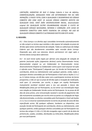 32
LIMITAÇÃO, GARANTIAS DE QUE O Código Coberto é livre de defeitos,
COMERCIALIZAÇÃO, ADEQUADO PARA UM DETERMINADO FIM OU NÃO
INFRAÇÕES. O RISCO TOTAL COM A QUALIDADE E DESEMPENHO DO CÓDIGO
COBERTO SÃO COM VOCÊ. SE ALGUM CÓDIGO COBERTO DEFEITO EM
QUALQUER CASO, VOCÊ (NÃO DESENVOLVEDOR INICIAL, desenvolvedor
original OU QUALQUER OUTRO COLABORADOR) ASSUME O CUSTO DE
QUALQUER SERVIÇO NECESSÁRIO, REPAROS E CORREÇÃO. ESTE AVISO DE
GARANTIA CONSTITUI UMA PARTE ESSENCIAL DA LICENÇA. NO USO DE
QUALQUER CÓDIGO COBERTO É AUTORIZADO EXCETO SOB ESTE AVISO.
8. RESCISÃO.
8.1 - Esta Licença e os direitos aqui concedidos terminarão automaticamente
se não cumprir os termos aqui contidos e não reparar tal violação no prazo de
30 dias após tomar conhecimento da violação. Todas as sublicenças do Código
Coberto que são devidamente concedidas após rescisão desta Licença.
Disposição que, pela sua natureza, devem permanecer em vigor após o
término desta Licença deve sobreviver.
8.2 - Se você iniciar ações legais por afirmar uma alegação de violação de
patente (excluindo ações julgamento declaro) contra Desenvolvedor Inicial,
desenvolvedor original ou um Colaborador (o Desenvolvedor Inicial,
Desenvolvimento Original ou Colaborador contra quem você arquivar tal ação
é referido como "Participante") alegando que: (a) Versão tal Participante de
contribuinte, direta ou indiretamente viole qualquer patente, então, todas e
quaisquer direitos concedidos por tal Participante a Você sob as Seções 2.1 e /
ou 2.2 desta Licença, em 60 dias notar com a participante terminar de forma
prospectiva, a não ser que se prazo de 60 dias após a recepção da notificação,
você quer: (i) concordar, por escrito, a pagar um royalty Participante
mutuamente aceitável razoável para o seu uso passado e futuro das
Modificações feitas por tal Participante, ou (ii) retirar sua reivindicação litígio
com relação ao Colaborador Versão contra tal Participante. Se no prazo de 60
dias de aviso prévio, uma remuneração razoável e acordo de pagamento não
são mutuamente acordados por escrito entre as partes ou a alegação de litígio
não foremretirados, os direitos concedidos pelo Participante a Você sob Seções
2.1 e / ou 2.2 encerrar automaticamente no termo do período de aviso 60 dias
especificado acima. (B) qualquer software, hardware ou dispositivo, com
exceção Versão tal Participante de contribuinte, direta ou indiretamente, viole
qualquer patente, então quaisquer direitos concedidos por tal Participante nos
termos dos artigos 2.1 (b) e 2.2 (b) são revogados vigor a partir de da data da
primeira fez, usados, vendidos, distribuídos ou tinha feito, Modificações feitas
por esse participante.
 