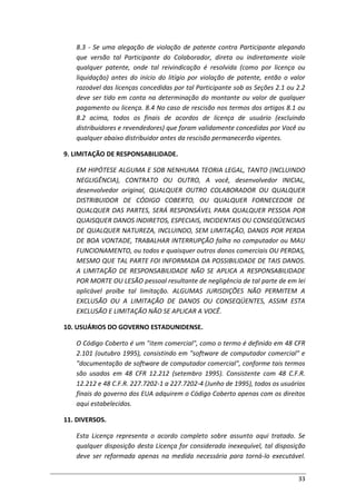 33
8.3 - Se uma alegação de violação de patente contra Participante alegando
que versão tal Participante do Colaborador, direta ou indiretamente viole
qualquer patente, onde tal reivindicação é resolvida (como por licença ou
liquidação) antes do início do litígio por violação de patente, então o valor
razoável das licenças concedidas por tal Participante sob as Seções 2.1 ou 2.2
deve ser tido em conta na determinação do montante ou valor de qualquer
pagamento ou licença. 8.4 No caso de rescisão nos termos dos artigos 8.1 ou
8.2 acima, todos os finais de acordos de licença de usuário (excluindo
distribuidores e revendedores) que foram validamente concedidas por Você ou
qualquer abaixo distribuidor antes da rescisão permanecerão vigentes.
9. LIMITAÇÃO DE RESPONSABILIDADE.
EM HIPÓTESE ALGUMA E SOB NENHUMA TEORIA LEGAL, TANTO (INCLUINDO
NEGLIGÊNCIA), CONTRATO OU OUTRO, A você, desenvolvedor INICIAL,
desenvolvedor original, QUALQUER OUTRO COLABORADOR OU QUALQUER
DISTRIBUIDOR DE CÓDIGO COBERTO, OU QUALQUER FORNECEDOR DE
QUALQUER DAS PARTES, SERÁ RESPONSÁVEL PARA QUALQUER PESSOA POR
QUAISQUER DANOS INDIRETOS, ESPECIAIS, INCIDENTAIS OU CONSEQÜENCIAIS
DE QUALQUER NATUREZA, INCLUINDO, SEM LIMITAÇÃO, DANOS POR PERDA
DE BOA VONTADE, TRABALHAR INTERRUPÇÃO falha no computador ou MAU
FUNCIONAMENTO, ou todos e quaisquer outros danos comerciais OU PERDAS,
MESMO QUE TAL PARTE FOI INFORMADA DA POSSIBILIDADE DE TAIS DANOS.
A LIMITAÇÃO DE RESPONSABILIDADE NÃO SE APLICA A RESPONSABILIDADE
POR MORTE OU LESÃO pessoal resultante de negligência de tal parte de em lei
aplicável proíbe tal limitação. ALGUMAS JURISDIÇÕES NÃO PERMITEM A
EXCLUSÃO OU A LIMITAÇÃO DE DANOS OU CONSEQÜENTES, ASSIM ESTA
EXCLUSÃO E LIMITAÇÃO NÃO SE APLICAR A VOCÊ.
10. USUÁRIOS DO GOVERNO ESTADUNIDENSE.
O Código Coberto é um "item comercial", como o termo é definido em 48 CFR
2.101 (outubro 1995), consistindo em "software de computador comercial" e
"documentação de software de computador comercial", conforme tais termos
são usados em 48 CFR 12.212 (setembro 1995). Consistente com 48 C.F.R.
12.212 e 48 C.F.R. 227.7202-1 a 227.7202-4 (Junho de 1995), todos os usuários
finais do governo dos EUA adquirem o Código Coberto apenas com os direitos
aqui estabelecidos.
11. DIVERSOS.
Esta Licença representa o acordo completo sobre assunto aqui tratado. Se
qualquer disposição desta Licença for considerada inexequível, tal disposição
deve ser reformada apenas na medida necessária para torná-lo executável.
 