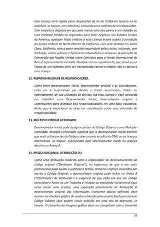 34
Esta Licença será regida pelas disposições da lei da Califórnia (exceto na lei
aplicável, se houver, em contrário), excluindo seus conflitos de leis disposições.
Com respeito a disputas em que pelo menos uma das partes é um cidadão ou
uma entidade fretado ou registados para fazer negócios nos Estados Unidos
da América, qualquer litígio relativo a esta Licença estará sujeita à jurisdição
da Justiça Federal do Norte Distrito da Califórnia, com sede deitado em Santa
Clara, Califórnia, com a parte vencida responsável pelos custos, incluindo, sem
limitação, custos judiciais e honorários advocatícios e despesas. A aplicação da
Convenção das Nações Unidas sobre Contratos para a Venda Internacional de
Bens é expressamente excluída. Qualquer lei ou regulamento, que prevê que a
língua de um contrato deve ser interpretada contra o redator não se aplica a
esta Licença.
12. RESPONSABILIDADE DE REIVINDICAÇÕES.
Como entre desenvolvedor inicial, desenvolvedor original e os Contribuintes,
cada um é responsável por dívidas e danos decorrentes, direta ou
indiretamente, de sua utilização de direitos sob esta Licença e Você concorda
em trabalhar com Desenvolvedor Inicial, desenvolvedor original e
Contribuintes para distribuir tais responsabilidades em uma base equitativa.
Nada aqui é intencional ou deve ser considerada como uma admissão de
responsabilidade.
13. MÚLTIPLO CÓDIGO LICENCIADO.
Desenvolvedor Inicial pode designar partes do Código Coberto como Multiple-
licenciado. Multiple-Licenciados significa que o desenvolvedor inicial permite
que você utilize partes do Código cobertos pela escolha da CPAL ou as licenças
alternativas, se houver, especificado pelo Desenvolvedor Inicial no arquivo
descrito no Anexo A.
14. PRAZO ADICIONAL: ATRIBUIÇÃO (A)
Como uma atribuição modesta para o organizador do desenvolvimento do
código original (“Developer Original”), na esperança de que o seu valor
promocional pode ajudar a justificar o tempo, dinheiro e esforço investidos por
escrito o Código Original, o desenvolvedor original pode incluir no Anexo B
("Informações de Atribuição") a exigência de que cada vez que um código
executável e Fonte ou um Trabalho é iniciado ou executado inicialmente (que
inclui iniciar uma sessão), uma exposição proeminente de Atribuição O
desenvolvedor original das Informações (conforme abaixo definido) deve
ocorrer na interface gráfica de usuário utilizado pelo usuário final para acessar
Código Coberto (que podem incluir exibição em uma tela de abertura), se
houver. O tamanho da imagem gráfica deve ser compatível com o tamanho
 