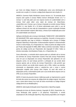 36
por Você, do Código Original ou Modificações como uma distribuição de
acordo com a seção 3.1 e tornar o código fonte disponível sob a Seção 3.2.
ANEXO A. Common Public Attribution License Version 1.0. "O conteúdo deste
arquivo está sujeito à Licença Pública Comum Atribuição Versão 1.0 (“ a
Licença “), você não pode usar esse arquivo exceto em conformidade com a
Licença Você pode obter uma cópia da Licença em http://www.
.projectlibre.com / licença. que a licença é baseado na versão Licença Pública
Mozilla 1.1, mas Seções 14 e 15 foram adicionados para cobrir o uso de
software através de uma rede de computadores e prever atribuição limitada
para o desenvolvedor original. Além disso, o Anexo A foi modificada para estar
em conformidade com Anexo B.
Software distribuído sob a Licença é distribuído "COMO ESTÁ", SEM GARANTIA
DE QUALQUER TIPO, sejam expressas ou implícitas. Consulte a Licença para o
idioma específico que rege os direitos e limitações sob a Licença. O Código
Original é OpenProj e ProjectLibre. O desenvolvedor original é o Desenvolvedor
Inicial e é tanto Projity, Inc e ProjectLibre Inc. Todas as partes do código escrito
por Projity são Copyright © 2006, 2008. Todos os direitos reservados. Todas as
partes do código escrito por ProjectLibre são Copyright © 2012. Todos os
direitos reservados. Contribuidores Projity, Inc. e ProjectLibre, Inc.
Como alternativa, o conteúdo deste arquivo pode ser utilizado sob os termos
do Contrato de Licença ProjectLibre Usuário Final (da Licença ProjectLibre),
caso em que as disposições da Licença ProjectLibre são aplicáveis em vez
daqueles acima. Se você deseja permitir a utilização de sua versão deste
arquivo apenas sob os termos da Licença ProjectLibre e não permitir que
terceiros utilizem sua versão deste arquivo sob o CPAL, indicar sua decisão,
eliminando as disposições acima e substituí-los com o aviso e outras
disposições exigidas pela Licença Libre Projeto. Se você não excluir as
disposições acima, o destinatário pode usar a sua versão deste arquivo com ou
CPAL ou as Licenças Projectlibre.
[NOTA: O texto do presente Anexo A diferença pode ser ligeiramente a partir
do texto dos avisos nos arquivos de código fonte do código original. Você deve
usar o texto deste Anexo A ao invés do texto encontrado no Código Original
código fonte de seu Modificações.]
ANEXO B. Informação Atribuição tanto ProjectLibre e OpenProj exigido.
Atribuição de Aviso de Direitos Autorais: Copyright © 2012, ProjectLibre, Inc.
Frase Atribuição (não superior a 10 palavras): ProjectLibre, a versão
atualizada de URL Atribuição OpenProj: http://www.projectlibre.com Imagem
 