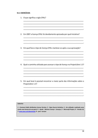 38
9.4. EXERCÍCIOS
1. O que significa a sigla CPAL?
_____________________________________________________________
_____________________________________________________________
_____________________________________________________________
_____________________________________________________________.
2. Em 2007 a licença CPAL foi devidamente aprovada por qual iniciativa?
_____________________________________________________________
_____________________________________________________________
_____________________________________________________________.
3. Em qual foco o tipo de licença CPAL manteve-se após a sua aprovação?
_____________________________________________________________
_____________________________________________________________
_____________________________________________________________
_____________________________________________________________.
4. Qual o caminho utilizado para acessar o tipo de licença no ProjectLibre 1.5?
_____________________________________________________________
_____________________________________________________________
_____________________________________________________________
_____________________________________________________________.
5. Em qual local é possível encontrar a maior parte das informações sobre o
ProjectLibre 1.5?
_____________________________________________________________
_____________________________________________________________
_____________________________________________________________
_____________________________________________________________.
Gabarito:
1 – Common Public Attribution License Version, 2 – Open Source Iniciative, 3 – Ser utilizado e aplicado como
sendo uma licença de uso geral, 4 – Ajuda – Mostrar Licença - Licenças, 5 – Microsoft Project, 6 – Versão 6.0,
7- www.java.com/download, 8 – java –version
 