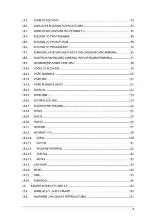 4
18.1. SOBRE OS RECURSOS .................................................................................................. 83
18.2. CADASTRAR RECURSOS NO PROJECTLIBRE................................................................. 83
18.3. SOBRE OS RECURSOS DO PROJECTLIBRE 1.5............................................................... 89
18.4. RECURSO DO TIPO TRABALHO .................................................................................... 89
18.5. RECURSO DO TIPO MATERIAL..................................................................................... 90
18.6. RECURSO DO TIPO GENÉRICO..................................................................................... 94
18.7. REMOVER UM RECURSO GENÉRICO E INCLUIR UM RECURSO NOMINAL.................. 95
18.8. SUBSTITUIR UM RECURSO GENÉRICO POR UM RECURSO NOMINAL......................... 97
18.9. INFORMAÇÕES SOBRE O RECURSO............................................................................. 98
18.10. VISÕES DE RECURSOS.................................................................................................. 99
18.11. VISÃO RESOURCE ...................................................................................................... 100
18.12. VISÃO RBS.................................................................................................................. 101
18.13. VISÃO RESOURCE USAGE .......................................................................................... 101
18.14. ZOOM IN.................................................................................................................... 102
18.15. ZOOM OUT................................................................................................................ 103
18.16. COPIAR O RECURSO................................................................................................... 103
18.17. RECORTAR UM RECURSO.......................................................................................... 104
18.18. INSERT ....................................................................................................................... 105
18.19. DELETE....................................................................................................................... 105
18.20. INDENT ...................................................................................................................... 106
18.21. OUTDENT................................................................................................................... 107
18.22. INFORMATION........................................................................................................... 108
18.22.1. GERAL .................................................................................................................... 109
18.22.2. CUSTOS.................................................................................................................. 111
18.22.3. RECURSO DISPONÍVEL........................................................................................... 112
18.22.4. TAREFAS ................................................................................................................ 112
18.22.5. NOTAS ................................................................................................................... 113
18.23. CALENDAR ................................................................................................................. 113
18.24. NOTES........................................................................................................................ 114
18.25. FIND........................................................................................................................... 115
18.26. EXERCÍCIOS................................................................................................................ 116
19. CAMPOS DO PROJECTLIBRE 1.5 .................................................................................... 123
19.1. SOBRE AS COLUNAS E CAMPOS ................................................................................ 123
19.2. INSERINDO UMA COLUNA NO PROJECTLIBRE. ......................................................... 131
 