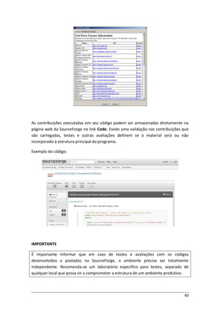 40
As contribuições executadas em seu código podem ser armazenadas diretamente na
página web da SourceForge no link Code. Existe uma validação nas contribuições que
são carregadas, testes e outras avaliações definem se o material será ou não
incorporado à estrutura principal do programa.
Exemplo do código:
IMPORTANTE
É importante informar que em caso de testes e avaliações com os códigos
desenvolvidos e postados na SourceForge, o ambiente precisa ser totalmente
independente. Recomenda-se um laboratório especifico para testes, separado de
qualquer local que possa vir a comprometer a estrutura de um ambiente produtivo.
 