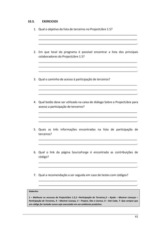 41
10.3. EXERCICIOS
1. Qual o objetivo da lista de terceiros no ProjectLibre 1.5?
_____________________________________________________________
_____________________________________________________________
_____________________________________________________________.
2. Em que local do programa é possível encontrar a lista dos principais
colaboradores do ProjectLibre 1.5?
_____________________________________________________________
_____________________________________________________________
_____________________________________________________________.
3. Qual o caminho de acesso à participação de terceiros?
_____________________________________________________________
_____________________________________________________________
_____________________________________________________________.
4. Qual botão deve ser utilizado na caixa de diálogo Sobre o ProjectLibre para
acesso a participação de terceiros?
_____________________________________________________________
_____________________________________________________________
_____________________________________________________________.
5. Quais as três informações encontradas na lista de participação de
terceiros?
_____________________________________________________________
_____________________________________________________________.
6. Qual o link da página SourceForge é encontrada as contribuições de
código?
_____________________________________________________________
_____________________________________________________________.
7. Qual a recomendação a ser seguida em caso de testes com códigos?
_____________________________________________________________
_____________________________________________________________.
Gabarito:
1 – Melhorar os recursos do ProjectLibre 1.5,2 –Participação de Terceiros,3 – Ajuda – Mostrar Licenças –
Participação de Terceiros, 4 – Mostrar Licença, 5 – Project, Site e Licence, 6 – link Code, 7- Que sempre que
um código for testado nunca seja executado em um ambiente produtivo.
 