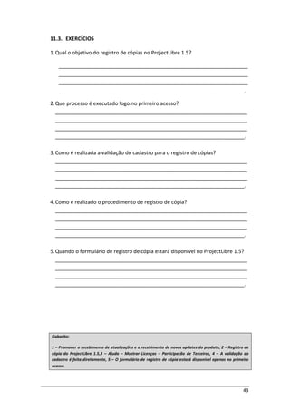 43
11.3. EXERCÍCIOS
1.Qual o objetivo do registro de cópias no ProjectLibre 1.5?
_________________________________________________________________
_________________________________________________________________
_________________________________________________________________
________________________________________________________________.
2.Que processo é executado logo no primeiro acesso?
__________________________________________________________________
__________________________________________________________________
__________________________________________________________________
_________________________________________________________________.
3.Como é realizada a validação do cadastro para o registro de cópias?
__________________________________________________________________
__________________________________________________________________
__________________________________________________________________
_________________________________________________________________.
4.Como é realizado o procedimento de registro de cópia?
__________________________________________________________________
__________________________________________________________________
__________________________________________________________________
_________________________________________________________________.
5.Quando o formulário de registro de cópia estará disponível no ProjectLibre 1.5?
__________________________________________________________________
__________________________________________________________________
__________________________________________________________________
_________________________________________________________________.
Gabarito:
1 – Promover o recebimento de atualizações e o recebimento de novos updates do produto, 2 – Registro de
cópia do ProjectLibre 1.5,3 – Ajuda – Mostrar Licenças – Participação de Terceiros, 4 – A validação do
cadastro é feita diretamente, 5 – O formulário de registro de cópia estará disponível apenas no primeiro
acesso.
 