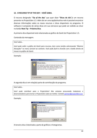 44
12. O RECURSO TIP OF THE DAY – VOCÊ SABIA.
O recurso designado “Tip of the day” que quer dizer “Dicas do dia”,é um recurso
presente no ProjectLibre 1.5. Além de ser uma opçãointuitiva nele é possível encontrar
diversas informações sobre os novos recursos e dicas disponíveis no programa. O
software é composto de várias dicas em sua estrutura que pode ser exibido ao clicar
no botão Next Tip – Próxima Dica.
A primeira dica disponível está relacionada ao gráfico de Gantt do ProjectLibre 1.5.
Conteúdo da mensagem:
Você sabia...
Você pode exibir o gráfico de Gantt para recursos, bem como tarefas selecionando “Mostrar
Alocações” no menu sensível ao contexto. Você pode fazê-lo clicando com o botão direito do
mouse no gráfico de Gantt.
Exemplo:
A segunda dica é em relaçãoà parte de contribuição do programa.
Você sabia...
Você pode contribuir para o ProjectLibre! Nós estamos procurando tradutores e
desenvolvedores para tornar o ProjectLibre cada vez melhor. Contate partner@projectlibre.org
Exemplo:
A terceira dica é destinada a parte de gráficos e histogramas.
 