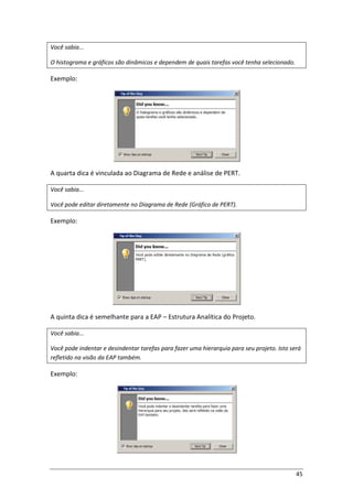 45
Você sabia...
O histograma e gráficos são dinâmicos e dependem de quais tarefas você tenha selecionado.
Exemplo:
A quarta dica é vinculada ao Diagrama de Rede e análise de PERT.
Você sabia...
Você pode editar diretamente no Diagrama de Rede (Gráfico de PERT).
Exemplo:
A quinta dica é semelhante para a EAP – Estrutura Analítica do Projeto.
Você sabia...
Você pode indentar e desindentar tarefas para fazer uma hierarquia para seu projeto. Isto será
refletido na visão da EAP também.
Exemplo:
 