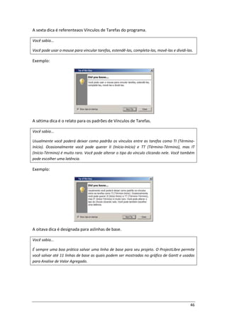 46
A sexta dica é referenteaos Vínculos de Tarefas do programa.
Você sabia...
Você pode usar o mouse para vincular tarefas, estendê-las, completa-las, movê-las e dividi-las.
Exemplo:
A sétima dica é o relato para os padrões de Vínculos de Tarefas.
Você sabia...
Usualmente você poderá deixar como padrão os vínculos entre as tarefas como TI (Término-
Início). Ocasionalmente você pode querer II (Início-Início) e TT (Término-Término), mas IT
(Início-Término) é muito raro. Você pode alterar o tipo do vínculo clicando nele. Você também
pode escolher uma latência.
Exemplo:
A oitava dica é designada para aslinhas de base.
Você sabia...
É sempre uma boa prática salvar uma linha de base para seu projeto. O ProjectLibre permite
você salvar até 11 linhas de base as quais podem ser mostradas no gráfico de Gantt e usadas
para Analise de Valor Agregado.
 