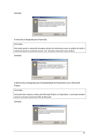 47
Exemplo:
A nona dica é designada para Impressão.
Você sabia...
Você pode ajustar a impressão da página através de mais/menos zoom no gráfico de Gantt e
redimensionando ou ocultando colunas. Use “Visualizar Impressão” para verificar.
Exemplo:
A décima dica é designada para Compatibilidade do ProjectLibre com o Microsoft
Project.
Você sabia...
Você pode abrir arquivos criados pelo Microsoft Project no ProjectLibre, e você pode também
salvá-los como fora do formato XML da Microsoft.
Exemplo:
 