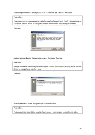 48
A décima primeira dica é designada para as planilhas de Tarefas e Recursos.
Você sabia...
Você pode mostrar mais que apenas trabalho nas planilhas de Uso da Tarefa e Uso do Recurso.
Clique com o botão direito no cabeçalho amarelo da linha para ver outras possibilidades.
Exemplo:
A décima segunda dica é designada para os Campos e Colunas.
Você sabia...
O ProjectLibre tem vários campos definidos pelo usuário a sua disposição. Clique com o botão
direito no cabeçalho da planilha e veja.
Exemplo:
A décima terceira dica é designada para os Calendários.
Você sabia...
Você pode atribuir calendários para tarefas, recursos e projetos para contabilizar feriados.
 