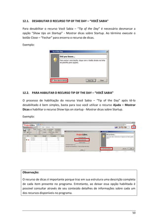 50
12.1. DESABILITAR O RECURSO TIP OF THE DAY – “VOCÊ SABIA”
Para desabilitar o recurso Você Sabia – “Tip of the Day” é necessário desmarcar a
opção “Show tips on Startup” - Mostrar dicas sobre Startup. Ao término execute o
botão Close – “Fechar” para encerra o recurso de dicas.
Exemplo:
12.2. PARA HABILITAR O RECURSO TIP OF THE DAY – “VOCÊ SABIA”
O processo de habilitação do recurso Você Sabia – “Tip of the Day” após tê-lo
desabilitado é bem simples, basta para isso você utilizar o recurso Ajuda – Mostrar
Dicas e habilitar o recurso Show tips on startup - Mostrar dicas sobre Startup.
Exemplo:
Observação:
O recurso de dicas é importante porque traz em sua estrutura uma descrição completa
de cada item presente no programa. Entretanto, ao deixar essa opção habilitada é
possível consultar através de seu conteúdo detalhes de informações sobre cada um
dos recursos disponíveis no programa.
 