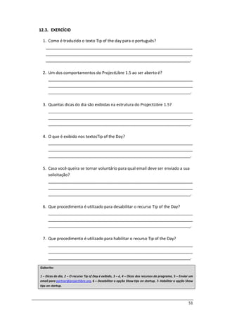 51
12.3. EXERCÍCIO
1. Como é traduzido o texto Tip of the day para o português?
_________________________________________________________________
_________________________________________________________________
________________________________________________________________.
2. Um dos comportamentos do ProjectLibre 1.5 ao ser aberto é?
________________________________________________________________
________________________________________________________________
_______________________________________________________________.
3. Quantas dicas do dia são exibidas na estrutura do ProjectLibre 1.5?
________________________________________________________________
________________________________________________________________
_______________________________________________________________.
4. O que é exibido nos textosTip of the Day?
________________________________________________________________
________________________________________________________________
_______________________________________________________________.
5. Caso você queira se tornar voluntário para qual email deve ser enviado a sua
solicitação?
________________________________________________________________
________________________________________________________________
_______________________________________________________________.
6. Que procedimento é utilizado para desabilitar o recurso Tip of the Day?
________________________________________________________________
________________________________________________________________
_______________________________________________________________.
7. Que procedimento é utilizado para habilitar o recurso Tip of the Day?
________________________________________________________________
________________________________________________________________
_______________________________________________________________.
Gabarito:
1 – Dicas do dia, 2 – O recurso Tip of Day é exibido, 3 – é, 4 – Dicas dos recursos do programa, 5 – Enviar um
email para partner@projectlibre.org, 6 – Desabilitar a opção Show tips on startup, 7- Habilitar a opção Show
tips on startup.
 