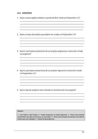 54
13.4. EXERCÍCIOS
1. Quais as duas opções exibidas na janela de Bem-Vindo ao ProjectLibre 1.5?
_________________________________________________________________
_________________________________________________________________
_________________________________________________________________
________________________________________________________________.
2. Quais os tipos de projetos que podem ser criados no ProjectLibre 1.5?
_________________________________________________________________
_________________________________________________________________
_________________________________________________________________
________________________________________________________________.
3. Qual é a principal característica de um projeto progressivo e como ele é criado
no programa?
_________________________________________________________________
_________________________________________________________________
_________________________________________________________________
________________________________________________________________.
4. Qual é a principal característica de um projeto regressivo e como ele é criado
no ProjectLibre 1.5?
_________________________________________________________________
_________________________________________________________________
_________________________________________________________________
________________________________________________________________.
5. Qual o tipo de projeto é mais utilizado no momento de criar projetos?
_________________________________________________________________
_________________________________________________________________
_________________________________________________________________
________________________________________________________________.
Gabarito:
1 – Criar Projeto e Abrir Projeto, 2 – Projeto Progressivo ou Projeto Regressivo, 3 – Possui como principal
característica uma data de início para sua construção, 4 – Possui como principal característica uma data de
término para sua realização, 5 – Projeto do tipo progressivo.
 