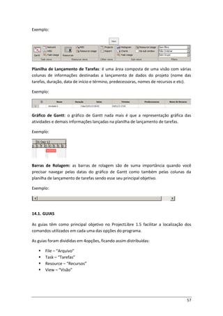 57
Exemplo:
Planilha de Lançamento de Tarefas: é uma área composta de uma visão com várias
colunas de informações destinadas a lançamento de dados do projeto (nome das
tarefas, duração, data de início e término, predecessoras, nomes de recursos e etc).
Exemplo:
Gráfico de Gantt: o gráfico de Gantt nada mais é que a representação gráfica das
atividades e demais informações lançadas na planilha de lançamento de tarefas.
Exemplo:
Barras de Rolagem: as barras de rolagem são de suma importância quando você
precisar navegar pelas datas do gráfico de Gantt como também pelas colunas da
planilha de lançamento de tarefas sendo esse seu principal objetivo.
Exemplo:
14.1. GUIAS
As guias têm como principal objetivo no ProjectLibre 1.5 facilitar a localização dos
comandos utilizados em cada uma das opções do programa.
As guias foram divididas em 4opções, ficando assim distribuídas:
 File – “Arquivo”
 Task – “Tarefas”
 Resource – “Recursos”
 View – “Visão”
 