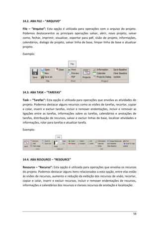 58
14.2. ABA FILE – “ARQUIVO”
File – “Arquivo”: Esta opção é utilizada para operações com o arquivo do projeto.
Podemos destacarentre as principais operações salvar, abrir, novo projeto, salvar
como, fechar, imprimir, visualizar, exportar para pdf, visão de projeto, informações,
calendários, dialogo de projeto, salvar linha de base, limpar linha de base e atualizar
projeto.
Exemplo:
14.3. ABA TASK – “TAREFAS”
Task – “Tarefas”: Esta opção é utilizada para operações que envolva as atividades do
projeto. Podemos destacar alguns recursos como as visões de tarefas, recortar, copiar
e colar, inserir e excluir tarefas, incluir e remover endentações, incluir e remover as
ligações entre as tarefas, informações sobre as tarefas, calendários e anotações de
tarefas, distribuição de recursos, salvar e excluir linhas de base, localizar atividades e
informações, rolar para tarefas e atualizar tarefa.
Exemplo:
14.4. ABA RESOURCE – “RESOURCE”
Resource – “Recurso”: Esta opção é utilizada para operações que envolva os recursos
do projeto. Podemos destacar alguns itens relacionados a esta opção, entre elas estão
às visões de recursos, aumento e redução da exibição dos recursos de visão, recortar,
copiar e colar, inserir e excluir recursos, incluir e remover endentações de recursos,
informações e calendários dos recursos e claroos recursos de anotação e localização.
 