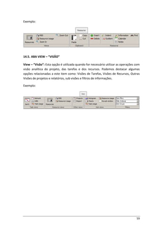 59
Exemplo:
14.5. ABA VIEW – “VISÃO”
View – “Visão”: Esta opção é utilizada quando for necessário utilizar as operações com
visão analítica do projeto, das tarefas e dos recursos. Podemos destacar algumas
opções relacionadas a este item como: Visões de Tarefas, Visões de Recursos, Outras
Visões de projetos e relatórios, sub visões e filtros de informações.
Exemplo:
 