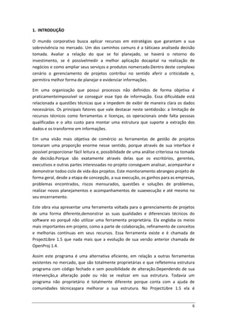 6
1. INTRODUÇÃO
O mundo corporativo busca aplicar recursos em estratégias que garantam a sua
sobrevivência no mercado. Um dos caminhos comuns é a táticaea analiseda decisão
tomada. Avaliar a relação do que se foi planejado, se haverá o retorno do
investimento, se é possívelmedir a melhor aplicação docapital na realização de
negócios e como ampliar seus serviços e produtos nomercado.Dentro deste complexo
cenário o gerenciamento de projetos contribui no sentido aferir a criticidade e,
permitira melhor forma de planejar e evidenciar informações.
Em uma organização que possui processos não definidos de forma objetiva é
praticamenteimpossível se conseguir esse tipo de informação. Essa dificuldade está
relacionada a questões técnicas que a impedem de exibir de maneira clara os dados
necessários. Os principais fatores que vale destacar neste sentidosão: a limitação de
recursos técnicos como ferramentas e licenças, os operacionais onde falta pessoas
qualificadas e o alto custo para montar uma estrutura que suporte a extração dos
dados e os transforme em informações.
Em uma visão mais objetiva de comércio as ferramentas de gestão de projetos
tomaram uma proporção enorme nesse sentido, porque através de sua interface é
possível proporcionar fácil leitura e, possibilidade de uma análise criteriosa na tomada
de decisão.Porque são exatamente através delas que os escritórios, gerentes,
executivos e outras partes interessadas no projeto conseguem analisar, acompanhar e
demonstrar todoo ciclo de vida dos projetos. Este monitoramento abrangeo projeto de
forma geral, desde a etapa de concepção, a sua execução, os ganhos para as empresas,
problemas encontrados, riscos mensurados, questões e soluções de problemas,
realizar novos planejamentos e acompanhamentos de suaexecução e até mesmo no
seu encerramento.
Este obra visa apresentar uma ferramenta voltada para o gerenciamento de projetos
de uma forma diferente,demonstrar as suas qualidades e diferenciais técnicos do
software eo porquê não utilizar uma ferramenta proprietária. Ela engloba os meios
mais importantes em projeto, como a parte de colaboração, refinamento de conceitos
e melhorias contínuas em seus recursos. Essa ferramenta existe e é chamada de
ProjectLibre 1.5 que nada mais que a evolução de sua versão anterior chamada de
OpenProj 1.4.
Assim este programa é uma alternativa eficiente, em relação a outras ferramentas
existentes no mercado, que são totalmente proprietárias e que refletemna estrutura
programa com código fechado e sem possibilidade de alteração.Dependendo de sua
intervenção,a alteração pode ou não se realizar em sua estrutura. Todavia um
programa não proprietário é totalmente diferente porque conta com a ajuda de
comunidades técnicaspara melhorar a sua estrutura. No ProjectLibre 1.5 ela é
 