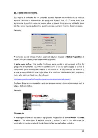 60
15. SOBRE O PROJECTLIBRE.
Essa opção é indicada de ser utilizada, quando houver necessidade de se realizar
alguma consulta as informações do programa ProjectLibre 1.5. É neste ativo que
geralmente é possível encontrar dados sobre o tipo de licenciamento utilizado, dicas
do dia e ainda Ir para ajuda online que direciona a página de fórum e da comunidade.
Exemplo:
A forma de acesso a mais detalhes sobre os recursos listados emSobre ProjectLibre é
necessário uma interação em cada uma das opções:
Ir para ajuda online: Esta opção é utilizada para acessar a comunidade online do
programa. Geralmente no primeiro contato com o site da comunidade o acesso é
bloqueado, para desbloquear efetue o seu cadastro. A possibilidade de realizar o
acesso a comunidade técnica ProjectLibre 1.5é realizada diretamente pelo programa,
outra alternativa seria através doendereço:
http://www.projectlibre.org/wiki/projectlibre-manual-community-contributed-wiki-manual-0
Qualquer browser ou navegador web que possua acesso à internet consegue abrir a
página do ProjectLibre.
Exemplo:
Observação:
A mensagem informada ao acessar a página do ProjectLibre é Access Denied – Acesso
negado. Esta mensagem é exibida porque o acesso a toda a sua estrutura de
conteúdos presente no site só ficará disponível ao ser realizado o cadastro.
 