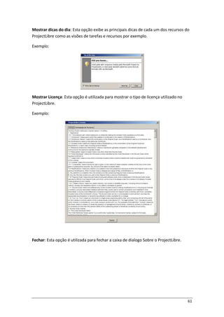61
Mostrar dicas do dia: Esta opção exibe as principais dicas de cada um dos recursos do
ProjectLibre como as visões de tarefas e recursos por exemplo.
Exemplo:
Mostrar Licença: Esta opção é utilizada para mostrar o tipo de licença utilizado no
ProjectLibre.
Exemplo:
Fechar: Esta opção é utilizada para fechar a caixa de dialogo Sobre o ProjectLibre.
 