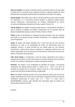 65
Status do projeto: Esta opção é indicada quando se pretende informar em qual etapa
o projeto está no momento atual o programa oferece as seguintes opções de status
(Planejamento, Aprovação, Pendente,Ativo, Completado, Cancelado e Em espera).
Tipo de projeto: Esta opção é para indicar o tipo de projeto que está sendo concebida
no ProjectLibre 1.5, a ferramenta permite escolher as seguintes opções (Outro,
Serviços Profissionais, Desenvolvimento do Produto, Planejamento do Evento,
Campanha de Marketing, Campanha de Vendas, Suporte Técnico e TI).
Tipo de Despesa: Esta opção é indicada quando houver a necessidade de classificar o
tipo de despesa do projeto, por padrão o ProjectLibre traz os seguintes tipos de
despesa (Capitalizado, Despesa, Custo de Partida, Indireto e Direto).
Divisão: pode ser considerado um subgrupo do grupo principal, como por exemplo,
você pode ter um grupo principal chamado Treinamento e um subgrupo chamado
Turma ProjectLibre.
Grupo: Os grupos são espaço definidos para o nível mais alto de uma estrutura
hierárquica ou onde se ha possibilidade de dividir um determinado grupo em
subgrupos menores. O grupo principal de um projeto pode ser, por exemplo,
Treinamento e dentro dessa estrutura podemos ter subgrupos menores para uma
melhor organização como: treinamentos de infraestrutura, treinamento de bancos de
dados e treinamento de ProjectLibre.
Valor Atual Líquido: é considerado o custo do projeto. Geralmente este campo é
utilizado para se definir um valor atual ou para se controlar fluxos de caixa ou ainda se
verificar se o projeto é rentável para a empresa até aquele momento.
Beneficio: esta opção é uma classificação do benefício do projeto, a ferramenta
ProjectLibre por padrão permite definir os valores de 0 – “zero” a 10 “dez” de
benefício do projeto para as empresas. Quanto maior for o nível escolhido neste
campo maior benefício o projeto terá para a organização.
Risco: esta opção é indicada quando se há a necessidade de medir o grau de risco do
projeto, dependendo do número do risco informado o programa informa uma fórmula
matemática diferenciada. O menor valor é 0 – “zero” e o maior valor é
10.000.000.000,0, qualquer valor diferente dos informados pode ser exibido uma
fórmula diferenciada como1.0E9.
Exemplo:
 