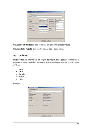 66
Clique sobre o botão Fechar para encerrar a tela de informações do Projeto.
Clique em Help – “Ajuda” para ser direcionado para a ajuda online.
17.2. ESTATÍSTICAS
Em Estatísticas de informações do projeto do ProjectLibre é possível acompanhar a
qualquer momento o cenário do projeto. As informações de estatísticas estão assim
divididas:
 Nome
 Datas
 Duração
 Trabalho
 Custo
Exemplo:
 