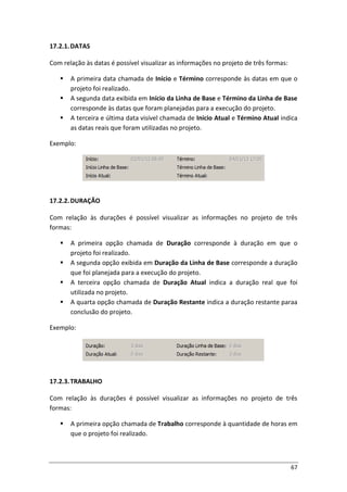 67
17.2.1.DATAS
Com relação às datas é possível visualizar as informações no projeto de três formas:
 A primeira data chamada de Início e Término corresponde às datas em que o
projeto foi realizado.
 A segunda data exibida em Início da Linha de Base e Término da Linha de Base
corresponde às datas que foram planejadas para a execução do projeto.
 A terceira e última data visível chamada de Início Atual e Término Atual indica
as datas reais que foram utilizadas no projeto.
Exemplo:
17.2.2.DURAÇÃO
Com relação às durações é possível visualizar as informações no projeto de três
formas:
 A primeira opção chamada de Duração corresponde à duração em que o
projeto foi realizado.
 A segunda opção exibida em Duração da Linha de Base corresponde a duração
que foi planejada para a execução do projeto.
 A terceira opção chamada de Duração Atual indica a duração real que foi
utilizada no projeto.
 A quarta opção chamada de Duração Restante indica a duração restante paraa
conclusão do projeto.
Exemplo:
17.2.3.TRABALHO
Com relação às durações é possível visualizar as informações no projeto de três
formas:
 A primeira opção chamada de Trabalho corresponde à quantidade de horas em
que o projeto foi realizado.
 