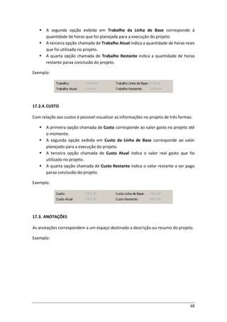 68
 A segunda opção exibida em Trabalho da Linha de Base corresponde à
quantidade de horas que foi planejada para a execução do projeto.
 A terceira opção chamada de Trabalho Atual indica a quantidade de horas reais
que foi utilizada no projeto.
 A quarta opção chamada de Trabalho Restante indica a quantidade de horas
restante paraa conclusão do projeto.
Exemplo:
17.2.4.CUSTO
Com relação aos custos é possível visualizar as informações no projeto de três formas:
 A primeira opção chamada de Custo corresponde ao valor gasto no projeto até
o momento.
 A segunda opção exibida em Custo da Linha de Base corresponde ao valor
planejado para a execução do projeto.
 A terceira opção chamada de Custo Atual indica o valor real gasto que foi
utilizado no projeto.
 A quarta opção chamada de Custo Restante indica o valor restante a ser pago
paraa conclusão do projeto.
Exemplo:
17.3. ANOTAÇÕES
As anotações correspondem a um espaço destinado a descrição ou resumo do projeto.
Exemplo:
 