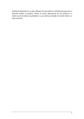 7
totalmente OpenSource, ou seja, software livre que pode ser utilizado para gerenciar e
controlar melhor os projetos, reduzir os custos operacionais de sua empresa e a
melhor parte de todas as qualidades é a sua contínua evolução no mundo inteiro e a
todo momento.
 