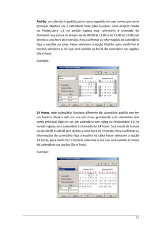 71
Padrão: ou calendário padrão,assim como sugerido em seu nome,tem como
principal objetivo ser o calendário base para qualquer novo projeto criado
no ProjectLibre 1.5 na versão inglesa este calendário é chamado de
Standard. Sua escala de tempo vai de 08:00 as 12:00 e de 13:00 as 17:00com
direito a uma hora de intervalo. Para confirmar as informações do calendário
faça a escolha na caixa Parae selecione a opção Padrão, para confirmar o
horário selecione o dia que será exibido às horas do calendário nas opções
(De e Para).
Exemplo:
24 Horas: este calendário funciona diferente do calendário padrão por ter
um horário diferenciado em sua estrutura, geralmente este calendário tem
como principal objetivo ser um calendário sem folga no ProjectLibre 1.5 na
versão inglesa este calendário é chamado de 24 hours. Sua escala de tempo
vai de 00:00 as 00:00 sem direito a uma hora de intervalo. Para confirmar as
informações do calendário faça a escolha na caixa Parae selecione a opção
24 horas, para confirmar o horário selecione o dia que será exibido às horas
do calendário nas opções (De e Para).
Exemplo:
 