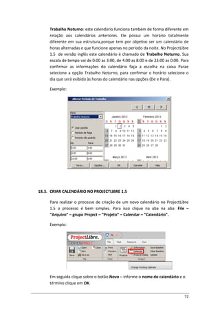 72
Trabalho Noturno: este calendário funciona também de forma diferente em
relação aos calendários anteriores. Ele possui um horário totalmente
diferente em sua estrutura,porque tem por objetivo ser um calendário de
horas alternadas e que funcione apenas no período da noite. No ProjectLibre
1.5 de versão inglês este calendário é chamado de Trabalho Noturno. Sua
escala de tempo vai de 0:00 as 3:00, de 4:00 as 8:00 e de 23:00 as 0:00. Para
confirmar as informações do calendário faça a escolha na caixa Parae
selecione a opção Trabalho Noturno, para confirmar o horário selecione o
dia que será exibido às horas do calendário nas opções (De e Para).
Exemplo:
18.3. CRIAR CALENDÁRIO NO PROJECTLIBRE 1.5
Para realizar o processo de criação de um novo calendário no ProjectLibre
1.5 o processo é bem simples. Para isso clique na aba na aba: File –
“Arquivo” – grupo Project – “Projeto” – Calendar – “Calendário”.
Exemplo:
Em seguida clique sobre o botão Novo – informe o nome do calendário e o
término clique em OK.
 