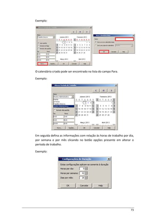 73
Exemplo:
O calendário criado pode ser encontrado na lista do campo Para.
Exemplo:
Em seguida defina as informações com relação às horas de trabalho por dia,
por semana e por mês clicando no botão opções presente em alterar o
período de trabalho.
Exemplo:
 