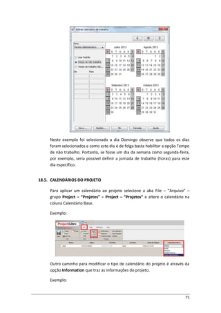 75
Neste exemplo foi selecionado o dia Domingo observe que todos os dias
foram selecionados e como este dia é de folga basta habilitar a opção Tempo
de não trabalho. Portanto, se fosse um dia da semana como segunda-feira,
por exemplo, seria possível definir a jornada de trabalho (horas) para este
dia específico.
18.5. CALENDÁRIOS DO PROJETO
Para aplicar um calendário ao projeto selecione a aba File – “Arquivo” –
grupo Project – “Projetos” – Project – “Projetos” e altere o calendário na
coluna Calendário Base.
Exemplo:
Outro caminho para modificar o tipo de calendário do projeto é através da
opção Information que traz as informações do projeto.
Exemplo:
 