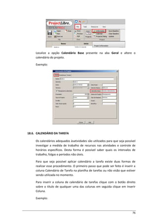 76
Localize a opção Calendário Base presente na aba Geral e altere o
calendário do projeto.
Exemplo:
18.6. CALENDÁRIO DA TAREFA
Os calendários adequados àsatividades são utilizados para que seja possível
investigar a medida de trabalho de recursos nas atividades e controle de
horários específicos. Desta forma é possível saber quais os intervalos de
trabalho, folgas e períodos não úteis.
Para que seja possível aplicar calendário a tarefa existe duas formas de
realizar esse procedimento. O primeiro passo que pode ser feito é inserir a
coluna Calendário de Tarefa na planilha de tarefas ou não visão que estiver
sendo utilizada no momento.
Para inserir a coluna de calendário de tarefas clique com o botão direito
sobre o título de qualquer uma das colunas em seguida clique em Inserir
Coluna.
Exemplo:
 