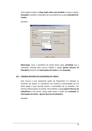 78
Outra opção é utilizar o clique duplo sobre uma atividade e acessar a opção
Avançado e escolher o calendário de sua preferência na caixa Calendário de
Tarefas.
Exemplo:
Observação: Caso o calendário da tarefa tenha maior prioridade que o
calendário utilizado pelo recurso habilite a opção Ignorar Recurso do
Calendário presente em Informações da Tarefa na aba Avançado.
18.7. IGNORAR RECURSO NO CALENDÁRIO DA TAREFA
Este recurso é uma importante opção do ProjectLibre 1.5 utilizada no
momento de ajustar os calendários nas tarefas.A recomendação de uso
desta opção é para quando houver a necessidade de se trabalhar com
horários diferenciados nas tarefas. Para habilitar a opção Ignorar Recurso do
Calendárioem uma tarefa, clique duplo sobre a tarefa aba Avançado de
Informações de tarefa – Ignorar Recurso do Calendário.
Exemplo:
 