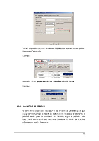 79
A outra opção utilizada para realizar essa operação é inserir a coluna Ignorar
Recurso do Calendário.
Exemplo:
Localize a coluna Ignorar Recurso do calendário e clique em OK.
Exemplo:
18.8. CALENDÁRIO DO RECURSO.
Os calendários adequados aos recursos do projeto são utilizados para que
seja possível investigar a medida de trabalho em atividades. Desta forma é
possível saber quais os intervalos de trabalho, folgas e períodos não
úteis.Outra aplicação prática utilizadaé controlar as horas de trabalho
aplicadas nas tarefas do projeto.
 