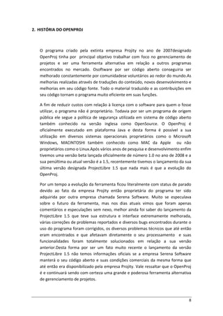 8
2. HISTÓRIA DO OPENPROJ
O programa criado pela extinta empresa Projity no ano de 2007designado
OpenProj tinha por principal objetivo trabalhar com foco no gerenciamento de
projetos e ser uma ferramenta alternativa em relação a outros programas
encontrados no mercado. Osoftware por ser código aberto conseguiria ser
melhorado constantemente por comunidadese voluntários ao redor do mundo.As
melhorias realizadas através de traduções do conteúdo, novos desenvolvimento e
melhorias em seu código fonte. Todo o material traduzido e as contribuições em
seu código tornam o programa muito eficiente em suas funções.
A fim de reduzir custos com relação à licença com o software para quem o fosse
utilizar, o programa não é proprietário. Todavia por ser um programa de origem
pública ele segue a política de segurança utilizada em sistema de código aberto
também conhecido na versão inglesa como OpenSource. O OpenProj é
oficialmente executado em plataforma Java e desta forma é possível a sua
utilização em diversos sistemas operacionais proprietários como o Microsoft
Windows, MACINTOSHI também conhecido como MAC da Apple ou não
proprietários como o Linux.Após vários anos de pesquisa e desenvolvimento enfim
tivemos uma versão beta lançada oficialmente de número 1.0 no ano de 2008 e a
sua penúltima ou atual versão é a 1.5, recentemente tivemos o lançamento da sua
última versão designada ProjectLibre 1.5 que nada mais é que a evolução do
OpenProj.
Por um tempo a evolução da ferramenta ficou literalmente com status de parado
devido ao fato da empresa Projity então proprietária do programa ter sido
adquirida por outra empresa chamada Serena Software. Muito se especulava
sobre o futuro da ferramenta, mas nos dias atuais vimos que foram apenas
comentários e especulações sem nexo, melhor ainda foi saber do lançamento da
ProjectLibre 1.5 que teve sua estrutura e interface extremamente melhorada,
várias correções de problemas reportados e diversos bugs encontrados durante o
uso do programa foram corrigidos, os diversos problemas técnicos que até então
eram encontrados e que afetavam diretamente o seu processamento e suas
funcionalidades foram totalmente solucionados em relação a sua versão
anterior.Desta forma por ser um fato muito recente o lançamento da versão
ProjectLibre 1.5 não temos informações oficiais se a empresa Serena Software
manterá o seu código aberto e suas condições comerciais da mesma forma que
até então era disponibilizado pela empresa Projity. Vale ressaltar que o OpenProj
é e continuará sendo com certeza uma grande e poderosa ferramenta alternativa
de gerenciamento de projetos.
 