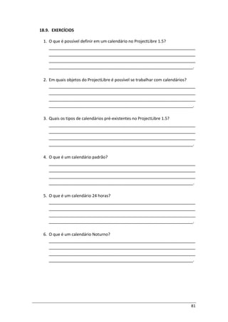 81
18.9. EXERCÍCIOS
1. O que é possível definir em um calendário no ProjectLibre 1.5?
________________________________________________________________
________________________________________________________________
________________________________________________________________
_______________________________________________________________.
2. Em quais objetos do ProjectLibre é possível se trabalhar com calendários?
________________________________________________________________
________________________________________________________________
________________________________________________________________
_______________________________________________________________.
3. Quais os tipos de calendários pré-existentes no ProjectLibre 1.5?
________________________________________________________________
________________________________________________________________
________________________________________________________________
_______________________________________________________________.
4. O que é um calendário padrão?
________________________________________________________________
________________________________________________________________
________________________________________________________________
_______________________________________________________________.
5. O que é um calendário 24 horas?
________________________________________________________________
________________________________________________________________
________________________________________________________________
_______________________________________________________________.
6. O que é um calendário Noturno?
________________________________________________________________
________________________________________________________________
________________________________________________________________
_______________________________________________________________.
 
