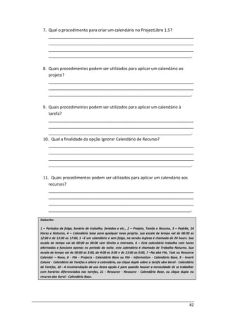 82
7. Qual o procedimento para criar um calendário no ProjectLibre 1.5?
________________________________________________________________
________________________________________________________________
________________________________________________________________
_______________________________________________________________.
8. Quais procedimentos podem ser utilizados para aplicar um calendário ao
projeto?
________________________________________________________________
________________________________________________________________
_______________________________________________________________.
9. Quais procedimentos podem ser utilizados para aplicar um calendário à
tarefa?
________________________________________________________________
________________________________________________________________
_______________________________________________________________.
10. Qual a finalidade da opção Ignorar Calendário de Recurso?
________________________________________________________________
________________________________________________________________
________________________________________________________________
_______________________________________________________________.
11. Quais procedimentos podem ser utilizados para aplicar um calendário aos
recursos?
________________________________________________________________
________________________________________________________________
________________________________________________________________
_______________________________________________________________.
Gabarito:
1 – Períodos de folga, horário de trabalho, feriados e etc., 2 – Projeto, Tarefa e Recurso, 3 – Padrão, 24
Horas e Noturno, 4 – Calendário base para qualquer novo projeto, sua escala de tempo vai de 08:00 as
12:00 e de 13:00 as 17:00, 5 –É um calendário é sem folga, na versão inglesa é chamado de 24 hours. Sua
escala de tempo vai de 00:00 as 00:00 sem direito a intervalo, 6 – Este calendário trabalha com horas
alternadas e funciona apenas no período da noite, este calendário é chamado de Trabalho Noturno. Sua
escala de tempo vai de 00:00 as 3:00, de 4:00 as 8:00 e de 23:00 as 0:00, 7 –Na aba File, Task ou Resource
Calendar – Novo, 8 - File - Projects - Calendário Base ou File - Information - Calendário Base, 9 - Inserir
Coluna - Calendário de Tarefas e altere o calendário, ou clique duplo sobre a tarefa aba Geral - Calendário
de Tarefas, 10 - A recomendação de uso desta opção é para quando houver a necessidade de se trabalhar
com horários diferenciados nas tarefas, 11 - Resource - Resource - Calendário Base, ou clique duplo no
recurso aba Geral - Calendário Base.
 