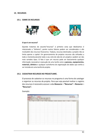 83
19. RECURSOS
19.1. SOBRE OS RECURSOS
O que é um recurso?
Quando tratamos do assunto“recursos” à primeira coisa que idealizamos é
relacionado a “dinheiro”, porém outros fatores podem ser considerados e vão
muitoalém dos recursos financeiros. Todavia, recursos destinados a projeto não se
limita apenas a capital. Em gerenciamento de projetos recursos são utilizados a
todo o momento,durante todo o seu ciclo de vida de um projeto e podem ser dos
mais variados tipos. O fato é que um recurso pode ser basicamente qualquer
informação necessária à execução de uma tarefa como aspessoas, equipamentos,
materiais, dinheiro e qualquer outraforma de organização de dados que venha a
ser incluída em uma tarefa do projeto.
19.2. CADASTRAR RECURSOS NO PROJECTLIBRE.
O processo de cadastrar os recursos no programa é uma forma de catalogar
e organizar os recursos do projeto. Para que seja possível realizar o registro
dos recursos é necessário acessar a aba:Resource – “Recursos” – Resource –
“Recursos”.
Exemplo:
 