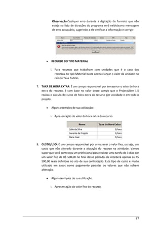 87
Observação:Qualquer erro durante a digitação do formato que não
esteja na lista de durações do programa será exibidauma mensagem
de erro ao usuário, sugerindo a ele verificar a informação e corrigir:
RECURSO DO TIPO MATERIAL
i. Para recursos que trabalham com unidades que é o caso dos
recursos do tipo Material basta apenas lançar o valor da unidade no
campo Taxa Padrão.
7. TAXA DE HORA EXTRA: É um campo responsável por armazenar o valor de hora
extra do recurso, é com base no valor desse campo que o ProjectLibre 1.5
realiza o cálculo do custo de hora extra do recurso por atividade e em todo o
projeto.
Alguns exemplos de sua utilização:
i. Apresentação do valor da hora extra do recurso.
8. CUSTO/USO: É um campo responsável por armazenar o valor fixo, ou seja, um
custo que não alterado durante a alocação do recurso na atividade. Vamos
supor que você contratou um profissional para realizar uma tarefa de 3 dias por
um valor fixo de R$ 500,00 no final desse período ele receberá apenas os R$
500,00 reais definidos no ato de sua contratação. Este tipo de custo é muito
utilizado em casos como pagamento parcelas ou valores que não sofrem
alteração.
Algunsexemplos de sua utilização.
i. Apresentação do valor fixo do recurso.
 