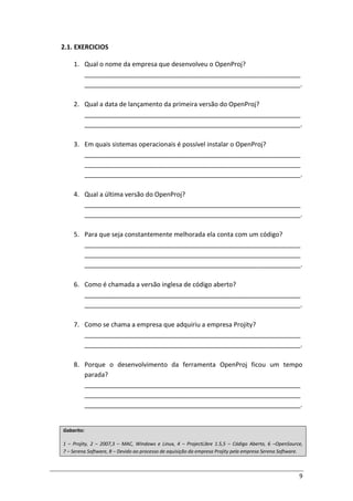 9
2.1. EXERCICIOS
1. Qual o nome da empresa que desenvolveu o OpenProj?
_____________________________________________________________
_____________________________________________________________.
2. Qual a data de lançamento da primeira versão do OpenProj?
_____________________________________________________________
_____________________________________________________________.
3. Em quais sistemas operacionais é possível instalar o OpenProj?
_____________________________________________________________
_____________________________________________________________
_____________________________________________________________.
4. Qual a última versão do OpenProj?
_____________________________________________________________
_____________________________________________________________.
5. Para que seja constantemente melhorada ela conta com um código?
_____________________________________________________________
_____________________________________________________________
_____________________________________________________________.
6. Como é chamada a versão inglesa de código aberto?
_____________________________________________________________
_____________________________________________________________.
7. Como se chama a empresa que adquiriu a empresa Projity?
_____________________________________________________________
_____________________________________________________________.
8. Porque o desenvolvimento da ferramenta OpenProj ficou um tempo
parada?
_____________________________________________________________
_____________________________________________________________
_____________________________________________________________.
Gabarito:
1 – Projity, 2 – 2007,3 – MAC, Windows e Linux, 4 – ProjectLibre 1.5,5 – Código Aberto, 6 –OpenSource,
7 – Serena Software, 8 – Devido ao processo de aquisição da empresa Projity pela empresa Serena Software.
 