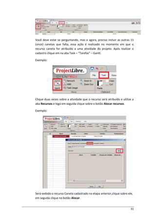 91
Você deve estar se perguntando, mas e agora, preciso incluir as outras 11
(onze) canetas que falta, essa ação é realizado no momento em que o
recurso caneta for atribuído a uma atividade do projeto. Após realizar o
cadastro clique em na aba Task – “Tarefas” – Gantt.
Exemplo:
Clique duas vezes sobre a atividade que o recurso será atribuído e utilize a
aba Recursos e logo em seguida clique sobre o botão Alocar recursos.
Exemplo:
Será exibido o recurso Caneta cadastrado na etapa anterior,clique sobre ele,
em seguida clique no botão Alocar.
 