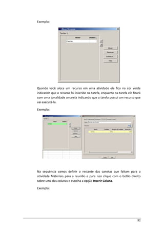 92
Exemplo:
Quando você aloca um recurso em uma atividade ele fica na cor verde
indicando que o recurso foi inserido na tarefa, enquanto na tarefa ele ficará
com uma tonalidade amarela indicando que a tarefa possui um recurso que
vai executá-la.
Exemplo:
Na sequência vamos definir o restante das canetas que faltam para a
atividade Materiais para a reunião e para isso clique com o botão direito
sobre uma das colunas e escolha a opção Inserir Coluna.
Exemplo:
 