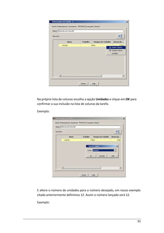 93
Na própria lista de colunas escolha a opção Unidades e clique em OK para
confirmar a sua inclusão na lista de colunas da tarefa.
Exemplo:
E altere o número de unidades para o número desejado, em nosso exemplo
citado anteriormente definimos 12. Assim o número lançado será 12.
Exemplo:
 