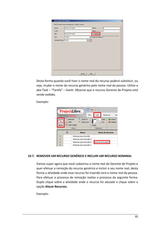 95
Desta forma quando você tiver o nome real do recurso poderá substituir, ou
seja, mudar o nome do recurso genérico pelo nome real da pessoa. Utilize a
aba Task – “Tarefa” – Gantt. Observe que o recurso Gerente de Projeto está
sendo exibido.
Exemplo:
19.7. REMOVER UM RECURSO GENÉRICO E INCLUIR UM RECURSO NOMINAL
Vamos supor agora que você cadastrou o nome real do Gerente de Projeto e
quer efetuar a remoção do recurso genérico e incluir o seu nome real, desta
forma a atividade onde esse recurso foi inserido terá o nome real da pessoa.
Para efetuar o processo de remoção realize o processo da seguinte forma.
Duplo clique sobre a atividade onde o recurso foi alocado e clique sobre a
opção Alocar Recursos.
Exemplo:
 