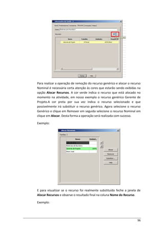 96
Para realizar a operação de remoção do recurso genérico e alocar o recurso
Nominal é necessária certa atenção às cores que estarão sendo exibidas na
opção Alocar Recursos. A cor verde indica o recurso que está alocado no
momento na atividade, em nosso exemplo o recurso genérico Gerente de
Projeto.A cor preta por sua vez indica o recurso selecionado e que
possivelmente irá substituir o recurso genérico. Agora selecione o recurso
Genérico e clique em Remover em seguida selecione o recurso Nominal em
clique em Alocar. Desta forma a operação será realizada com sucesso.
Exemplo:
E para visualizar se o recurso foi realmente substituído feche a janela de
Alocar Recursos e observe o resultado final na coluna Nome do Recurso.
Exemplo:
 