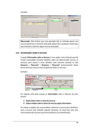 98
Exemplo:
Observação: Vale lembrar que essa operação não se restringe apenas aos
recursos genéricos e nominais você pode aplicar eles a qualquer cenário que
seja necessário substituir algum recurso do projeto.
19.9. INFORMAÇÕES SOBRE O RECURSO
A opção Informações sobre o Recurso é uma opção muito indicada quando
houver necessidade consultar detalhes sobre um determinado recurso. O
processo para acesso a esses detalhes você encontra clicando na aba
Resource – “Recursos” – Resource – “Recursos” primeiramente. Desta
forma você terá acesso à lista completa de todos os recursos.
Exemplo:
Em seguida você pode acessar as Informações sobre o Recurso de duas
formas:
1. Duplo clique sobre o nome do recurso.
2. Clique simples sobre o nome do recurso opção Information.
Em ambas as opções são recomendáveis selecionar o recurso para identificar
qual o recurso será utilizado naquele momento. Se você tiver uma lista
muito extensa de recursos essa forma facilitará a sua identificação.
 