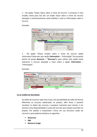 99
1 – Na opção “Duplo clique sobre o nome do recurso” o processo é mais
simples, basta para isso dar um duplo clique sobre o nome do recurso
desejado e automaticamente serão exibidas a você as informações sobre o
recurso.
Exemplo:
2 - Na opção “Clique simples sobre o nome do recurso opção
Information”observem que opção Information – “Informação” fica presente
dentro do grupo Resource – “Recursos”e para utilizar esta opção basta
selecionar o recurso desejado e clicar sobre a opção Information –
“Informação”.
Exemplo:
19.10.VISÕES DE RECURSOS
As visões de recursos nada mais é que uma possibilidade de exibir de formas
diferentes os recursos cadastrados no projeto, além disso, é possível
visualizar os dados dos recursos a qualquer momento para simular e ver
eventos como disponibilidade e custos de recursos que estejam ocorridos no
projeto. Por padrão o ProjectLibre 1.5traz em sua estrutura visões de
recursos o qual podemos destacar as seguintes:
 Resources
 RBS
 Resource Usage
 