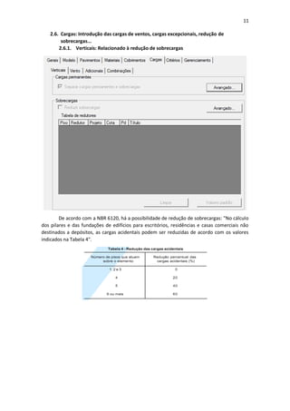11
2.6. Cargas: Introdução das cargas de ventos, cargas excepcionais, redução de
sobrecargas...
2.6.1. Verticais: Relacionado à redução de sobrecargas
De acordo com a NBR 6120, há a possibilidade de redução de sobrecargas: "No cálculo
dos pilares e das fundações de edifícios para escritórios, residências e casas comerciais não
destinados a depósitos, as cargas acidentais podem ser reduzidas de acordo com os valores
indicados na Tabela 4".
 